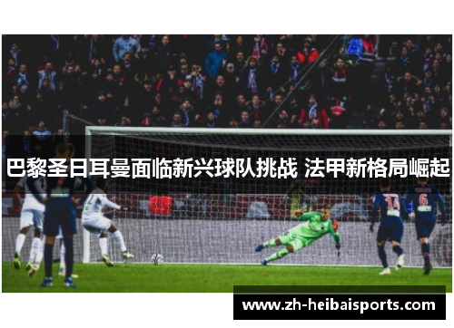 巴黎圣日耳曼面临新兴球队挑战 法甲新格局崛起 巴黎圣日耳曼面临新兴球队挑战 法甲新格局崛起